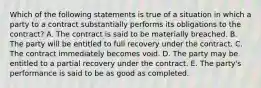 Which of the following statements is true of a situation in which a party to a contract substantially performs its obligations to the contract? A. The contract is said to be materially breached. B. The party will be entitled to full recovery under the contract. C. The contract immediately becomes void. D. The party may be entitled to a partial recovery under the contract. E. The party's performance is said to be as good as completed.