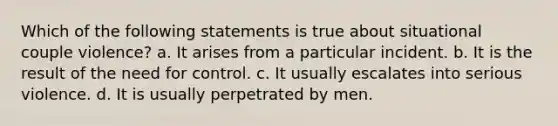 Which of the following statements is true about situational couple violence? a. It arises from a particular incident. b. It is the result of the need for control. c. It usually escalates into serious violence. d. It is usually perpetrated by men.