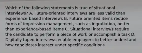 Which of the following statements is true of situational interviews? A. Future-oriented interviews are less valid than experience-based interviews B. Future-oriented items reduce forms of impression management, such as ingratiation, better than experience-based items C. Situational interviews require the candidate to perform a piece of work or accomplish a task D. Digitally taped interviews enable employers to better understand how candidates interact under specific conditions