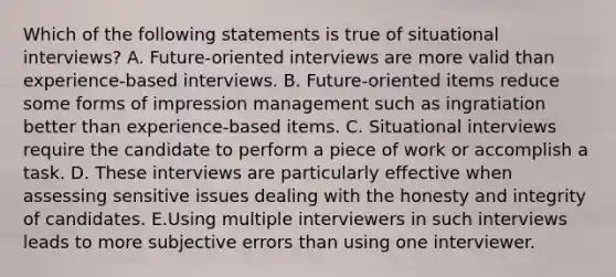 Which of the following statements is true of situational interviews? A. Future-oriented interviews are more valid than experience-based interviews. B. Future-oriented items reduce some forms of impression management such as ingratiation better than experience-based items. C. Situational interviews require the candidate to perform a piece of work or accomplish a task. D. These interviews are particularly effective when assessing sensitive issues dealing with the honesty and integrity of candidates. E.Using multiple interviewers in such interviews leads to more subjective errors than using one interviewer.