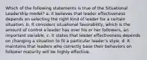 Which of the following statements is true of the Situational Leadership model? a. It believes that leader effectiveness depends on selecting the right kind of leader for a certain situation. b. It considers situational favorability, which is the amount of control a leader has over his or her followers, an important variable. c. It states that leader effectiveness depends on changing a situation to fit a particular leader's style. d. It maintains that leaders who correctly base their behaviors on follower maturity will be highly effective.