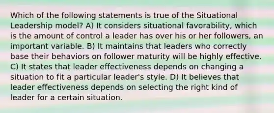 Which of the following statements is true of the Situational Leadership model? A) It considers situational favorability, which is the amount of control a leader has over his or her followers, an important variable. B) It maintains that leaders who correctly base their behaviors on follower maturity will be highly effective. C) It states that leader effectiveness depends on changing a situation to fit a particular leader's style. D) It believes that leader effectiveness depends on selecting the right kind of leader for a certain situation.