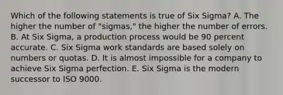 Which of the following statements is true of Six Sigma? A. The higher the number of "sigmas," the higher the number of errors. B. At Six Sigma, a production process would be 90 percent accurate. C. Six Sigma work standards are based solely on numbers or quotas. D. It is almost impossible for a company to achieve Six Sigma perfection. E. Six Sigma is the modern successor to ISO 9000.