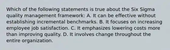 Which of the following statements is true about the Six Sigma quality management framework: A. It can be effective without establishing incremental benchmarks. B. It focuses on increasing employee job satisfaction. C. It emphasizes lowering costs more than improving quality. D. It involves change throughout the entire organization.