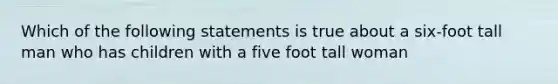 Which of the following statements is true about a six-foot tall man who has children with a five foot tall woman