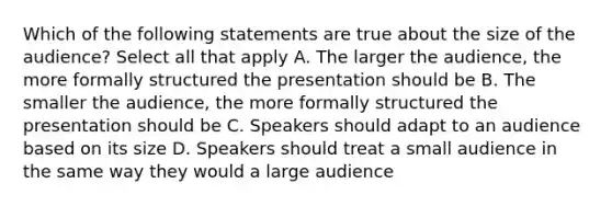 Which of the following statements are true about the size of the audience? Select all that apply A. The larger the audience, the more formally structured the presentation should be B. The smaller the audience, the more formally structured the presentation should be C. Speakers should adapt to an audience based on its size D. Speakers should treat a small audience in the same way they would a large audience