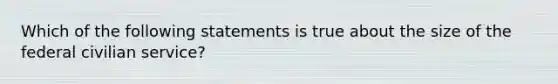 Which of the following statements is true about the size of the federal civilian service?