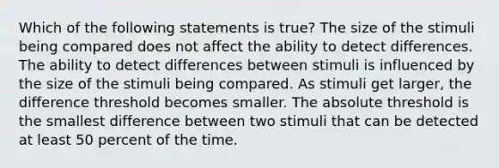 Which of the following statements is true? The size of the stimuli being compared does not affect the ability to detect differences. The ability to detect differences between stimuli is influenced by the size of the stimuli being compared. As stimuli get larger, the difference threshold becomes smaller. The absolute threshold is the smallest difference between two stimuli that can be detected at least 50 percent of the time.