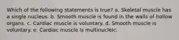 Which of the following statements is true? a. Skeletal muscle has a single nucleus. b. Smooth muscle is found in the walls of hollow organs. c. Cardiac muscle is voluntary. d. Smooth muscle is voluntary. e. Cardiac muscle is multinucleic.