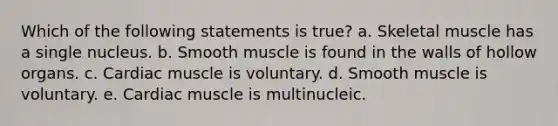 Which of the following statements is true? a. Skeletal muscle has a single nucleus. b. Smooth muscle is found in the walls of hollow organs. c. Cardiac muscle is voluntary. d. Smooth muscle is voluntary. e. Cardiac muscle is multinucleic.