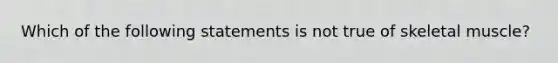 Which of the following statements is not true of skeletal muscle?