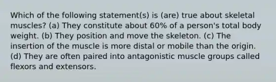 Which of the following statement(s) is (are) true about skeletal muscles? (a) They constitute about 60% of a person's total body weight. (b) They position and move the skeleton. (c) The insertion of the muscle is more distal or mobile than the origin. (d) They are often paired into antagonistic muscle groups called flexors and extensors.