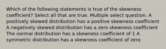 Which of the following statements is true of the skewness coefficient? Select all that are true. Multiple select question. A positively skewed distribution has a positive skewness coefficient A negatively skewed distribution has a zero skewness coefficient The normal distribution has a skewness coefficient of 1 A symmetric distribution has a skewness coefficient of zero