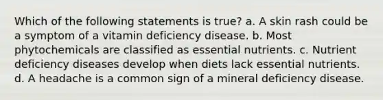 Which of the following statements is true? a. A skin rash could be a symptom of a vitamin deficiency disease. b. Most phytochemicals are classified as essential nutrients. c. Nutrient deficiency diseases develop when diets lack essential nutrients. d. A headache is a common sign of a mineral deficiency disease.