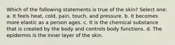 Which of the following statements is true of the skin? Select one: a. It feels heat, cold, pain, touch, and pressure. b. It becomes more elastic as a person ages. c. It is the chemical substance that is created by the body and controls body functions. d. The epidermis is the inner layer of the skin.