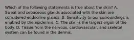 Which of the following statements is true about the skin? A. Sweat and sebaceous glands associated with the skin are considered endocrine glands. B. Sensitivity to our surroundings is enabled by the epidermis. C. The skin is the largest organ of the body. D. Tissue from the nervous, cardiovascular, and skeletal system can be found in the dermis.