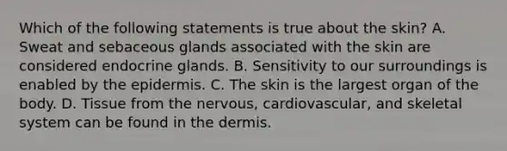 Which of the following statements is true about the skin? A. Sweat and sebaceous glands associated with the skin are considered endocrine glands. B. Sensitivity to our surroundings is enabled by <a href='https://www.questionai.com/knowledge/kBFgQMpq6s-the-epidermis' class='anchor-knowledge'>the epidermis</a>. C. The skin is the largest organ of the body. D. Tissue from the nervous, cardiovascular, and skeletal system can be found in the dermis.