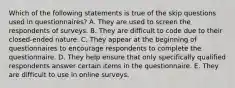 Which of the following statements is true of the skip questions used in questionnaires? A. They are used to screen the respondents of surveys. B. They are difficult to code due to their closed-ended nature. C. They appear at the beginning of questionnaires to encourage respondents to complete the questionnaire. D. They help ensure that only specifically qualified respondents answer certain items in the questionnaire. E. They are difficult to use in online surveys.