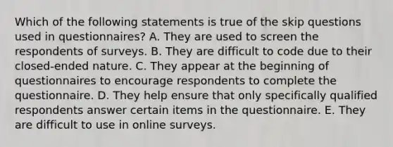 Which of the following statements is true of the skip questions used in questionnaires? A. They are used to screen the respondents of surveys. B. They are difficult to code due to their closed-ended nature. C. They appear at the beginning of questionnaires to encourage respondents to complete the questionnaire. D. They help ensure that only specifically qualified respondents answer certain items in the questionnaire. E. They are difficult to use in online surveys.