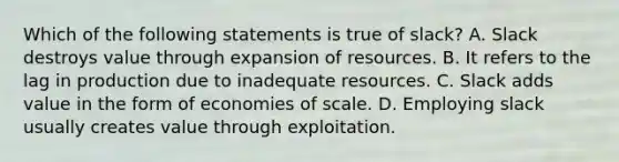 Which of the following statements is true of slack? A. Slack destroys value through expansion of resources. B. It refers to the lag in production due to inadequate resources. C. Slack adds value in the form of economies of scale. D. Employing slack usually creates value through exploitation.