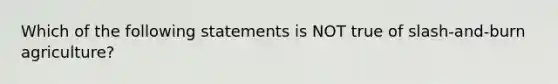 Which of the following statements is NOT true of slash-and-burn agriculture?