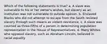 Which of the following statements is true? a. A slave was vulnerable to his or her owner's wishes, but slavery as an institution was not vulnerable to outside opinion. b. Enslaved Blacks who did not attempt to escape from the South resisted slavery through such means as violent resistance. c. A slave was counted as three-fifths of a person in determining population representation in the House of Representatives. d. Many Whites who opposed slavery, such as Abraham Lincoln, believed in racial equality