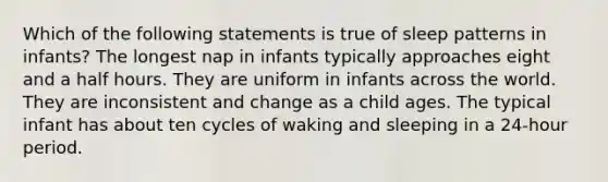 Which of the following statements is true of sleep patterns in infants? The longest nap in infants typically approaches eight and a half hours. They are uniform in infants across the world. They are inconsistent and change as a child ages. The typical infant has about ten cycles of waking and sleeping in a 24-hour period.