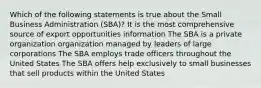 Which of the following statements is true about the Small Business Administration (SBA)? It is the most comprehensive source of export opportunities information The SBA is a private organization organization managed by leaders of large corporations The SBA employs trade officers throughout the United States The SBA offers help exclusively to small businesses that sell products within the United States