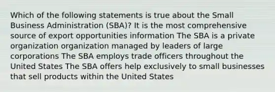 Which of the following statements is true about the Small Business Administration (SBA)? It is the most comprehensive source of export opportunities information The SBA is a private organization organization managed by leaders of large corporations The SBA employs trade officers throughout the United States The SBA offers help exclusively to small businesses that sell products within the United States