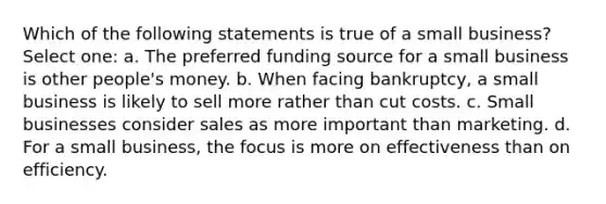 Which of the following statements is true of a small business? Select one: a. The preferred funding source for a small business is other people's money. b. When facing bankruptcy, a small business is likely to sell more rather than cut costs. c. Small businesses consider sales as more important than marketing. d. For a small business, the focus is more on effectiveness than on efficiency.