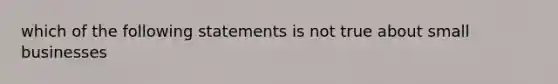 which of the following statements is not true about small businesses