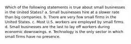 Which of the following statements is true about small businesses in the United States? a. Small businesses hire at a slower rate than big companies. b. There are very few small firms in the United States. c. Most U.S. workers are employed by small firms. d. Small businesses are the last to lay off workers during economic downswings. e. Technology is the only sector in which small firms have no presence.