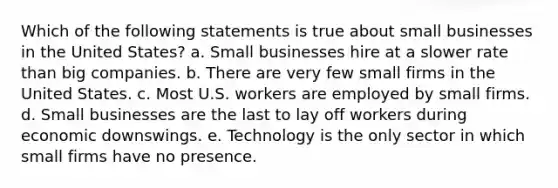 Which of the following statements is true about small businesses in the United States? a. Small businesses hire at a slower rate than big companies. b. There are very few small firms in the United States. c. Most U.S. workers are employed by small firms. d. Small businesses are the last to lay off workers during economic downswings. e. Technology is the only sector in which small firms have no presence.