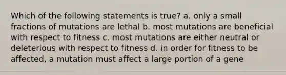 Which of the following statements is true? a. only a small fractions of mutations are lethal b. most mutations are beneficial with respect to fitness c. most mutations are either neutral or deleterious with respect to fitness d. in order for fitness to be affected, a mutation must affect a large portion of a gene