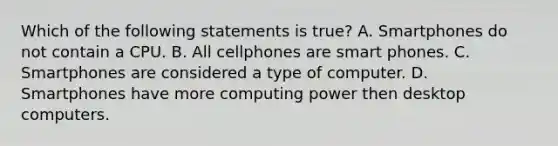 Which of the following statements is true? A. Smartphones do not contain a CPU. B. All cellphones are smart phones. C. Smartphones are considered a type of computer. D. Smartphones have more computing power then desktop computers.