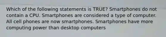 Which of the following statements is TRUE? Smartphones do not contain a CPU. Smartphones are considered a type of computer. All cell phones are now smartphones. Smartphones have more computing power than desktop computers