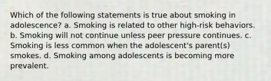 Which of the following statements is true about smoking in adolescence? a. Smoking is related to other high-risk behaviors. b. Smoking will not continue unless peer pressure continues. c. Smoking is less common when the adolescent's parent(s) smokes. d. Smoking among adolescents is becoming more prevalent.