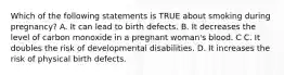 Which of the following statements is TRUE about smoking during pregnancy? A. It can lead to birth defects. B. It decreases the level of carbon monoxide in a pregnant woman's blood. C C. It doubles the risk of developmental disabilities. D. It increases the risk of physical birth defects.