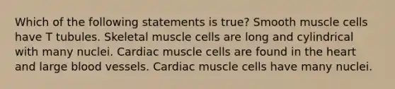 Which of the following statements is true? Smooth muscle cells have T tubules. Skeletal muscle cells are long and cylindrical with many nuclei. Cardiac muscle cells are found in the heart and large blood vessels. Cardiac muscle cells have many nuclei.