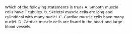 Which of the following statements is true? A. Smooth muscle cells have T tubules. B. Skeletal muscle cells are long and cylindrical with many nuclei. C. Cardiac muscle cells have many nuclei. D. Cardiac muscle cells are found in the heart and large blood vessels.