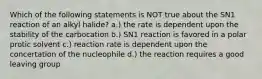 Which of the following statements is NOT true about the SN1 reaction of an alkyl halide? a.) the rate is dependent upon the stability of the carbocation b.) SN1 reaction is favored in a polar protic solvent c.) reaction rate is dependent upon the concertation of the nucleophile d.) the reaction requires a good leaving group