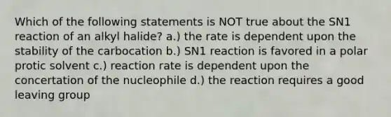 Which of the following statements is NOT true about the SN1 reaction of an alkyl halide? a.) the rate is dependent upon the stability of the carbocation b.) SN1 reaction is favored in a polar protic solvent c.) reaction rate is dependent upon the concertation of the nucleophile d.) the reaction requires a good leaving group