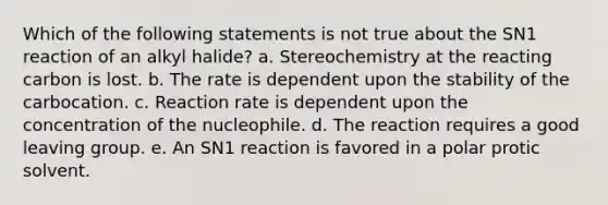 Which of the following statements is not true about the SN1 reaction of an alkyl halide? a. Stereochemistry at the reacting carbon is lost. b. The rate is dependent upon the stability of the carbocation. c. Reaction rate is dependent upon the concentration of the nucleophile. d. The reaction requires a good <a href='https://www.questionai.com/knowledge/kBnvYg5xQm-leaving-group' class='anchor-knowledge'>leaving group</a>. e. An SN1 reaction is favored in a polar protic solvent.