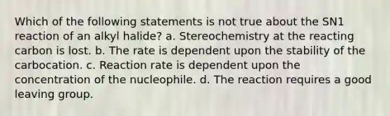 Which of the following statements is not true about the SN1 reaction of an alkyl halide? a. Stereochemistry at the reacting carbon is lost. b. The rate is dependent upon the stability of the carbocation. c. Reaction rate is dependent upon the concentration of the nucleophile. d. The reaction requires a good leaving group.