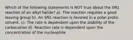 Which of the following statements is NOT true about the SN1 reaction of an alkyl halide? a). The reaction requires a good leaving group b). An SN1 reaction is favored in a polar protic solvent. c). The rate is dependent upon the stability of the carbocation d). Reaction rate is dependent upon the concentration of the nucleophile