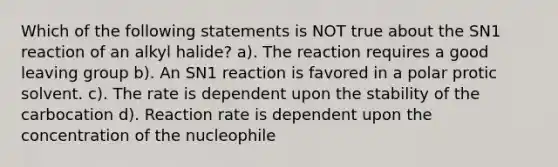 Which of the following statements is NOT true about the SN1 reaction of an alkyl halide? a). The reaction requires a good leaving group b). An SN1 reaction is favored in a polar protic solvent. c). The rate is dependent upon the stability of the carbocation d). Reaction rate is dependent upon the concentration of the nucleophile