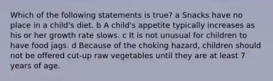 Which of the following statements is true? a Snacks have no place in a child's diet. b A child's appetite typically increases as his or her growth rate slows. c It is not unusual for children to have food jags. d Because of the choking hazard, children should not be offered cut-up raw vegetables until they are at least 7 years of age.