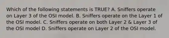 Which of the following statements is TRUE? A. Sniffers operate on Layer 3 of the OSI model. B. Sniffers operate on the Layer 1 of the OSI model. C. Sniffers operate on both Layer 2 & Layer 3 of the OSI model D. Sniffers operate on Layer 2 of the OSI model.