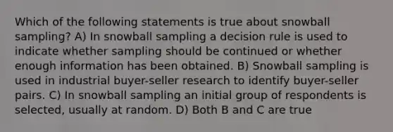 Which of the following statements is true about snowball sampling? A) In snowball sampling a decision rule is used to indicate whether sampling should be continued or whether enough information has been obtained. B) Snowball sampling is used in industrial buyer-seller research to identify buyer-seller pairs. C) In snowball sampling an initial group of respondents is selected, usually at random. D) Both B and C are true