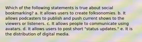 Which of the following statements is true about social bookmarking? a. It allows users to create folksonomies. b. It allows podcasters to publish and push current shows to the viewers or listeners. c. It allows people to communicate using avatars. d. It allows users to post short "status updates." e. It is the distribution of digital media.